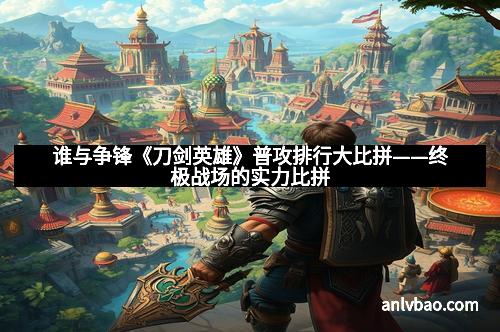谁与争锋《刀剑英雄》普攻排行大比拼——终极战场的实力比拼