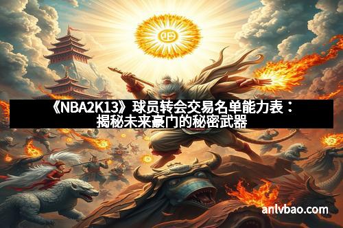 《NBA2K13》球员转会交易名单能力表：揭秘未来豪门的秘密武器